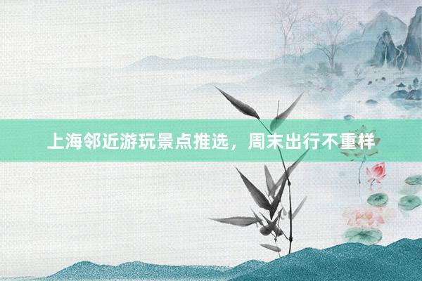 上海邻近游玩景点推选，周末出行不重样